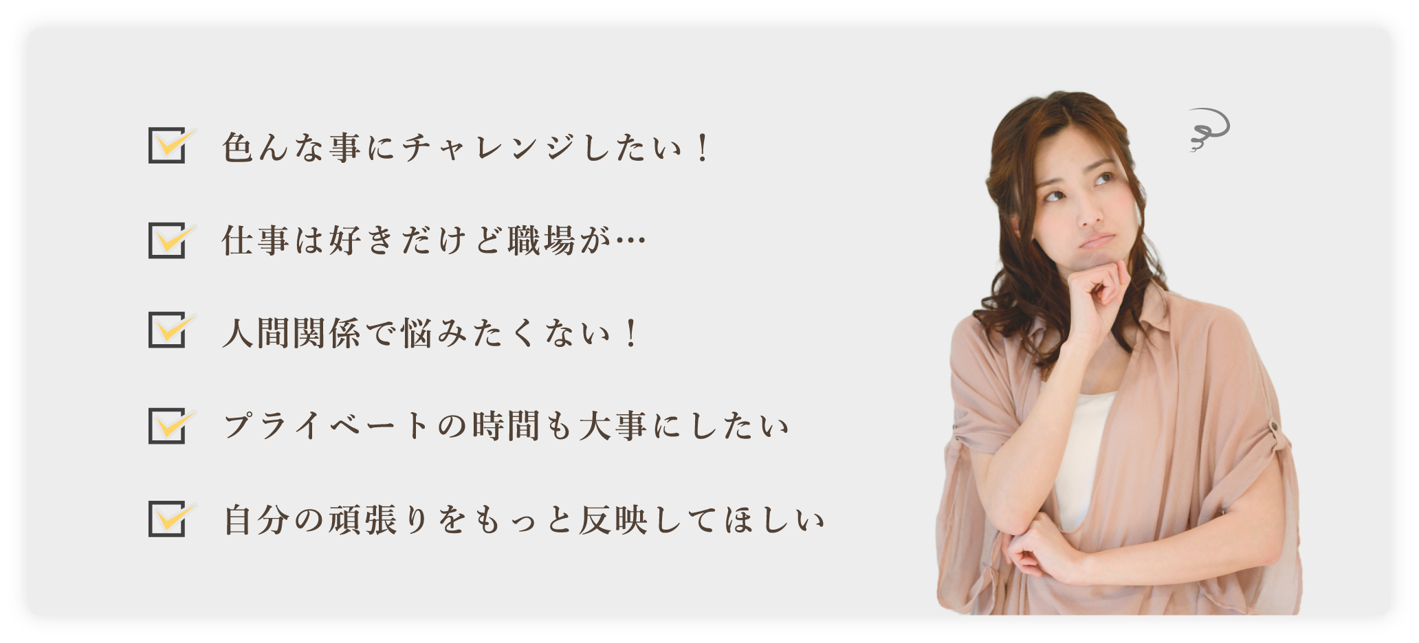 色んな事にチャレンジしたい! 仕事は好きだけど職場が… 人間関係で悩みたくない! プライベートの時間も大事にしたい 自分の頑張りをもっと反映してほしい