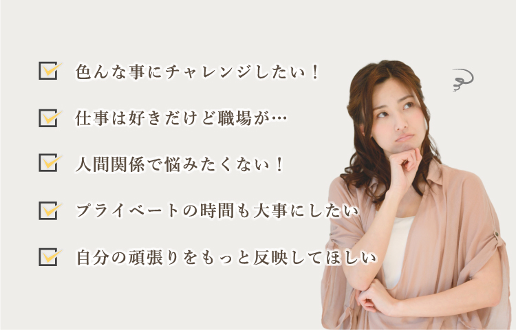 色んな事にチャレンジしたい! 仕事は好きだけど職場が… 人間関係で悩みたくない! プライベートの時間も大事にしたい 自分の頑張りをもっと反映してほしい